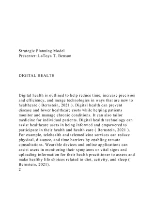 Strategic Planning Model
Presenter: LaToya T. Benson
DIGITAL HEALTH
Digital health is outlined to help reduce time, increase precision
and efficiency, and merge technologies in ways that are new to
healthcare ( Bernstein, 2021 ). Digital health can prevent
disease and lower healthcare costs while helping patients
monitor and manage chronic conditions. It can also tailor
medicine for individual patients. Digital health technology can
assist healthcare users in being informed and empowered to
participate in their health and health care ( Bernstein, 2021 ).
For example, telehealth and telemedicine services can reduce
physical, distance, and time barriers by enabling remote
consultations. Wearable devices and online applications can
assist users in monitoring their symptoms or vital signs and
uploading information for their health practitioner to assess and
make healthy life choices related to diet, activity, and sleep (
Bernstein, 2021).
2
 