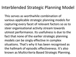 Interblended Strategic Planning Model
This serves as worthwhile combination of
various applicable strategic planning models for
capturing every facet of relevant factors so as to
steer organisational activity stream towards
utmost performance. Its usefulness is due to the
fact that none of the earlier strategic planning
models can be singly effective in complex
situations. That’s why it has been recognised as
the hallmark of episodic effectiveness. It’s also
known as Multicriteria Based Strategic Planning.
 