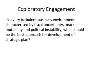 Exploratory Engagement
In a very turbulent business environment
characterised by fiscal uncertainty, market
mutability and political instability, what should
be the best approach for development of
strategic plan?
 