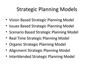 Strategic Planning Models
• Vision Based Strategic Planning Model
• Issues Based Strategic Planning Model
• Scenario Based Strategic Planning Model
• Real Time Strategic Planning Model
• Organic Strategic Planning Model
• Alignment Strategic Planning Model
• Interblended Strategic Planning Model
 