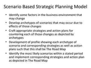 Scenario Based Strategic Planning Model
• Identify some factors in the business environment that
may change
• Develop archetypes of scenarios that may occur due to
effects of those changes
• Craft appropriate strategies and action plans for
countering each of those changes as depicted by
archetypes
• Development of profile showing each archetype of
scenario and corresponding strategies as well as action
plans such that this shall be The Road Map
• Identify the most likely scenarios within a stated period
and implement corresponding strategies and action plan
as depicted in The Road Map
 