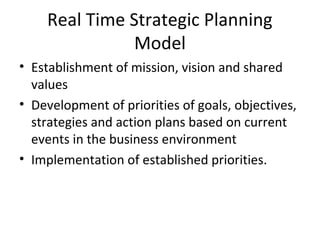 Real Time Strategic Planning
Model
• Establishment of mission, vision and shared
values
• Development of priorities of goals, objectives,
strategies and action plans based on current
events in the business environment
• Implementation of established priorities.
 