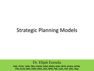 Strategic Planning Models
Dr. Elijah Ezendu
FIMC, FCCM, FIIAN, FBDI, FAAFM, FSSM, MIMIS, MIAP, MITD, ACIArb, ACIPM,
PhD, DocM, MBA, CWM, CBDA, CMA, MPM, PME, CSOL, CCIP, CMC, CMgr
 