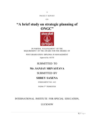 1 | P a g e
A
PROJECT REPORT
ON
“A brief study on strategic planning of
ONGC”
IN PARTIAL FULLFILLMENT OF THE
REQUIREMENT OF THE AWARD FOR THE DEGREE OF
POST GRADUATION DIPLOMA IN MANAGEMENT
Approved by AICTE
SUBMITTED TO
Mr. SANJAY SRIVASTAVA
SUBMITTED BY
SHREY SAXENA
ENROLMENT NO. 1413
PGDM 5TH
TRIMESTER
INTERNATIONAL INSTITUTE FOR SPECIAL EDUCATION,
LUCKNOW
 