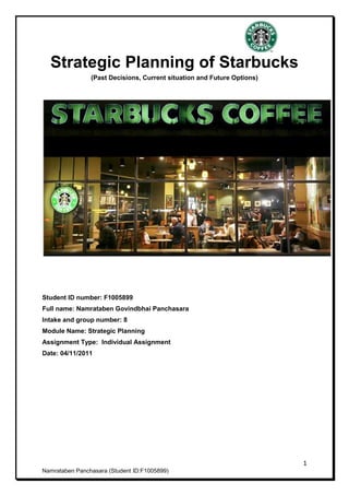 Strategic Planning of Starbucks
                (Past Decisions, Current situation and Future Options)




Student ID number: F1005899
Full name: Namrataben Govindbhai Panchasara
Intake and group number: 8
Module Name: Strategic Planning
Assignment Type: Individual Assignment
Date: 04/11/2011




                                                                         1
Namrataben Panchasara (Student ID:F1005899)
 