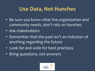 Use Data, Not Hunches 
• Be sure you know what the organization and 
community needs, don’t rely on hunches 
• Ask stakeholders 
• Remember that the past isn’t an indicator of 
anything regarding the future 
• Look far and wide for best practices 
• Bring questions, not answers 
 