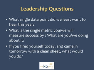 Leadership Questions 
• What single data point did we least want to 
hear this year? 
• What is the single metric you/we will 
measure success by ? What are you/we doing 
about it? 
• If you fired yourself today, and came in 
tomorrow with a clean sheet, what would 
you do? 
 