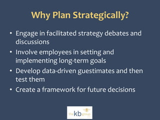 Why Plan Strategically? 
• Engage in facilitated strategy debates and 
discussions 
• Involve employees in setting and 
implementing long-term goals 
• Develop data-driven guestimates and then 
test them 
• Create a framework for future decisions 
 