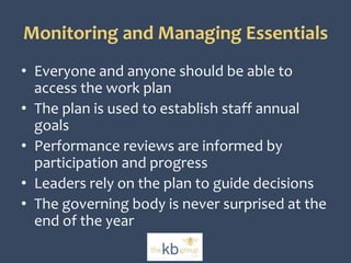 Monitoring and Managing Essentials 
• Everyone and anyone should be able to 
access the work plan 
• The plan is used to establish staff annual 
goals 
• Performance reviews are informed by 
participation and progress 
• Leaders rely on the plan to guide decisions 
• The governing body is never surprised at the 
end of the year 
 
