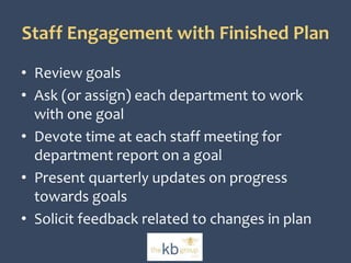 Staff Engagement with Finished Plan 
• Review goals 
• Ask (or assign) each department to work 
with one goal 
• Devote time at each staff meeting for 
department report on a goal 
• Present quarterly updates on progress 
towards goals 
• Solicit feedback related to changes in plan 
 