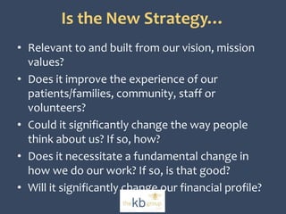 Is the New Strategy… 
• Relevant to and built from our vision, mission 
values? 
• Does it improve the experience of our 
patients/families, community, staff or 
volunteers? 
• Could it significantly change the way people 
think about us? If so, how? 
• Does it necessitate a fundamental change in 
how we do our work? If so, is that good? 
• Will it significantly change our financial profile? 
 