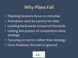 Why Plans Fail 
• Planning sessions focus on minutiae 
• Anecdotes used as a proxy for data 
• Looking backwards instead of forwards 
• Letting the actions of competitors drive 
strategy 
• Focusing on tactics rather than strategy 
• Once finalized, the plan is ignored 
 