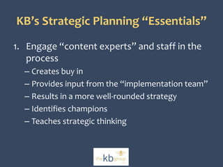 KB’s Strategic Planning “Essentials” 
1. Engage “content experts” and staff in the 
process 
– Creates buy in 
– Provides input from the “implementation team” 
– Results in a more well-rounded strategy 
– Identifies champions 
– Teaches strategic thinking 
 