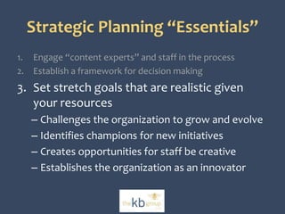 Strategic Planning “Essentials” 
1. Engage “content experts” and staff in the process 
2. Establish a framework for decision making 
3. Set stretch goals that are realistic given 
your resources 
– Challenges the organization to grow and evolve 
– Identifies champions for new initiatives 
– Creates opportunities for staff be creative 
– Establishes the organization as an innovator 
 