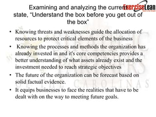 Examining and analyzing the current
 state, “Understand the box before you get out of
                     the box”
• Knowing threats and weaknesses guide the allocation of
  resources to protect critical elements of the business
• Knowing the processes and methods the organization has
  already invested in and it's core competencies provides a
  better understanding of what assets already exist and the
  investment needed to reach strategic objectives
• The future of the organization can be forecast based on
  solid factual evidence.
• It equips businesses to face the realities that have to be
  dealt with on the way to meeting future goals.
 