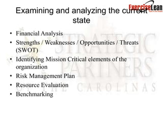 Examining and analyzing the current
                state
• Financial Analysis
• Strengths / Weaknesses / Opportunities / Threats
  (SWOT)
• Identifying Mission Critical elements of the
  organization
• Risk Management Plan
• Resource Evaluation
• Benchmarking
 