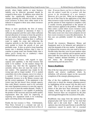 Strategic Planning – Missed Opportunity During Tough Economic Times                  By Michael Haessly and Michael Raftery

growth, where higher profits or more business                      time. If anyone figures out how to change this law
stability can be achieved, personnel should be                     then the authors would like to partner with that
assigned to those areas. In addition, areas where the              person in the development of a new business.
market has significantly decreased or where                        However, all is not lost. What can be managed is
strategic planning has indicated no future business                the use of that Time by the application of the other
exists resources in those areas either needs to be                 three resources in this section of this article. Simply
reduced or assigned to those areas where resources                 put the amount of Time required to complete a task
are necessary.                                                     is usually inversly proportional to the amount of
                                                                   other resources applied to the problem. Obviously,
Money or more specifically the flow of money                       there comes a point where excess resources cause
needs to be evaluated to determine if there is                     gridlock and bring the project to a grinding halt.
sufficient projected cash flow and is there sufficient             This rarely occurs now since most companies do not
internal allocation of revenue to foster the growth in             have excess resources to cause this phenomenon. In
the new markets the company is attacking. This is                  that case you probably wouldn’t be reading this
analogous to a farmer ensuring there is sufficient                 article.
water to supply his crops and redirecting the
irrigation network to the field where the water is                 Overall the resources; Manpower, Money and
most needed to foster the growth of new and                        Equipment need to be balanced and optimized to
profitable crops. It does no good to keep funneling                meet the demands of the new market. In addition to
money into a shrinking business than it does to                    be balanced the resources also now need to be more
continue to pump water into flooded fields; that is                flexible today than they were for past markets when
unless you’re raising rice or cranberry’s where                    a company set up a machine and an operator and let
flooded fields are a necessity.                                    them make the same part for the next few decades.
                                                                   Today’s markets demand flexibility of resources
An equipment resource, with regards to type,                       and hence the development of cellular
capacity and capability, is the final resource that                manufacturing and one piece flow.
needs to be enabled. As the markets change the
company may find that the equipment that it                        Remove Roadblocks
currently utilizes does not meet the needs of the
new market. The equipment may simply be the                        One of the last steps prior to executing the plan is to
wrong type and no longer needed. If it is needed                   identify and remove roadblocks which, by
somewhere else in the company, move it to where it                 definition, will adversely impact on the successful
is needed. If it is no longer needed convert the                   completion of the strategic planning process.
Equipment resource in to the Money resource and
get the correct equipment. If the equipment is the                 One of the first roadblocks is negative thinking
correct type but just doesn’t have enough capacity                 which tries to derail the strategic planning process
then some Money resources need to be converted                     by highlighting all the reasons why the plan won’t
into some Equipment resources to raise the capacity                work. This is not to say that all reasons for the
up to a level to meet the market demand. Finally, if               failure of the plan have been eliminated. On the
the current equipment is not capable of producing                  contrary, there may be valid reasons for a plans
the product to the necessary precision and/or quality              failure, however these are recognized by the plan
requirements then the need for improving or                        and managed throughout the execution of the plan,
acquiring new equipment needs to be evaluating;
again converting money into equipment.                             Roadblocks may range from the opinion that the
                                                                   proposed plan will “never work” to “we tried that
Finally the last resource is Time. Unfortunately,                  before and it did work then”. Both of these
Time flows forward at a constant rate and no                       opinions may stem from past history or possible bad
amount of planning will change the level or flow of                experiences caused by poorly laid or executed

                                                          3 of 6                                          © Copyright 2009
 