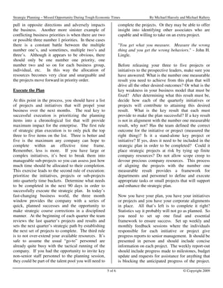 Strategic Planning – Missed Opportunity During Tough Economic Times                  By Michael Haessly and Michael Raftery

pull in opposite directions and adversely impacts                  complete the projects. Or they may be able to offer
the business. Another more sinister example of                     insight into identifying other associates who are
conflicting business priorities is when there are two              capable and willing to take on an extra project.
or possible three number 1 priorities. In these cases
there is a constant battle between the multiple                    "You get what you measure. Measure the wrong
number one’s, and sometimes, multiple two’s and                    thing and you get the wrong behaviors." - John H.
three’s. Although it appears to be obvious, there                  Lingle.
should only be one number one priority, one
number two and so on for each business group,                      Before releasing your three to five projects or
individual, etc. In this way the allocation of                     initiatives to the prospective leaders, make sure you
resources becomes very clear and unarguable and                    have answered: What is the number one measurable
the projects move forward in priority order.                       result you need to achieve from this plan that will
                                                                   drive all the other desired outcomes? Or what is the
Execute the Plan                                                   key weakness in your business model that must be
                                                                   fixed? After determining what this result must be,
At this point in the process, you should have a list               decide how each of the quarterly initiatives or
of projects and initiatives that will propel your                  projects will contribute to attaining this desired
business over the next months. The real key to                     result. What is the key result that each must
successful execution is prioritizing the planning                  provide to make the plan successful? If a key result
items into a chronological list that will provide                  is not in alignment with the number one measurable
maximum impact for the enterprise. The first rule                  result, why not? Has the team defined the correct
of strategic plan execution is to only pick the top                outcome for the initiative or project (measured the
three to five items on the list. Three is better and               right thing)? Is it a stand-alone key project or
five is the maximum any company can hope to                        initiative? If yes, does it need to be included in the
complete within an effective time frame.                           strategic plan in order to be completed? Could it
Remember, less is more. If you have large or                       place strategic projects at risk by tying up finite
complex initiatives, it’s best to break them into                  company resources? Do not allow scope creep to
manageable sub-projects so you can assess just how                 devour precious company resources. This process
much time should be allocated to their completion.                 of aligning the projects with the number one
This exercise leads to the second rule of execution:               measurable result provides a framework for
prioritize the initiatives, projects or sub-projects               departments and personnel to define and execute
into quarterly time buckets. Determine what needs                  appropriate tasks or small projects that will support
to be completed in the next 90 days in order to                    and enhance the strategic plan.
successfully execute the strategic plan. In today’s
fast-changing business world, the three month                      Now you have your plan, you have your initiatives
window provides the company with a series of                       or projects and you have your corporate alignments
quick, planned successes and the opportunity to                    in place. All that’s left is to complete it right?
make strategic course corrections in a disciplined                 Statistics say it probably will not go as planned. So
manner. At the beginning of each quarter the team                  you need to set up one final and essential
reviews the last quarter’s projects and results and                framework to ensure success. Set up weekly and
sets the next quarter’s strategic path by establishing             monthly feedback sessions where the individuals
the next set of projects to complete. The third rule               responsible for each initiative or project give
is to not over-extend your available resources. It’s               progress reports to senior management. It should be
safe to assume the usual “go-to” personnel are                     presented in person and should include concise
already quite busy with the tactical running of the                information on each project. The weekly report-out
company. If you had the opportunity to invite key                  should include progress made to milestones, budget
non-senior staff personnel to the planning session,                update and requests for assistance for anything that
they could be part of the talent pool you will need to             is blocking the anticipated progress of the project.

                                                          5 of 6                                          © Copyright 2009
 