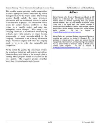 Strategic Planning – Missed Opportunity During Tough Economic Times                        By Michael Haessly and Michael Raftery

This weekly session provides timely opportunities
to make appropriate course corrections by senior                                                Authors
management and/or the project leader. The monthly
                                                                   Michael Haessly is the Director of Operations and Quality at NDI
session should include the same report-out                         Medical, Inc. in Cleveland OH. He earned his bachelor’s and
information with the addition of a strategic review                master’s degree in chemical engineering from Case Western
of the initiative or project. The senior team should               Reserve University. He is a Senior member of American Society
assess the current business conditions as they                     Quality and a Six Sigma Black Belt, certified manager of
pertain to a specific project and make any                         quality/organizational excellence, certified quality engineer, certified
                                                                   quality auditor, certified reliability engineer and a certified software
appropriate course changes. With today’s ever                      quality     engineer.            He       can     be    reached        at
changing conditions, it would not be too surprising                mhaessly@businessimprovementservices.com.
to find a very viable initiative or project become
non-essential or even non-value-added to the                       Michael Raftery is a principle at Business Improvement Services, a
company. Bottom line is not to let any initiative or               consulting and coaching firm located in Cleveland, OH. He
project become misaligned with where the company                   specializes in strategic planning, system and process planning,
                                                                   management and improvement, and lean training and installation.
needs to be to in order stay sustainable and                       He is a Senior member of American Society for Quality and a
competitive.                                                       certified quality engineer.          He can be reached at
                                                                   mraftery@businessimprovementservices.com.
At the end of the quarter, the senior team reviews
the completed initiatives and projects and utilizes
this data along with review of the strategic plan to
identify which projects should be executed in the
next quarter. The execution process described
above then becomes iterative and dynamic.




                                                          6 of 6                                                      © Copyright 2009
 