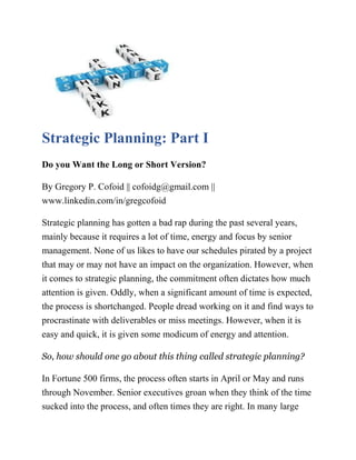 Strategic Planning: Part I
Do you Want the Long or Short Version?
By Gregory P. Cofoid || cofoidg@gmail.com ||
www.linkedin.com/in/gregcofoid
Strategic planning has gotten a bad rap during the past several years,
mainly because it requires a lot of time, energy and focus by senior
management. None of us likes to have our schedules pirated by a project
that may or may not have an impact on the organization. However, when
it comes to strategic planning, the commitment often dictates how much
attention is given. Oddly, when a significant amount of time is expected,
the process is shortchanged. People dread working on it and find ways to
procrastinate with deliverables or miss meetings. However, when it is
easy and quick, it is given some modicum of energy and attention.
So, how should one go about this thing called strategic planning?
In Fortune 500 firms, the process often starts in April or May and runs
through November. Senior executives groan when they think of the time
sucked into the process, and often times they are right. In many large
 