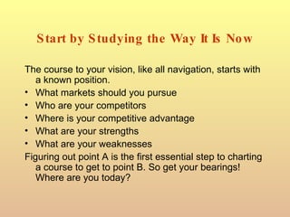 Start by Studying the Way It Is Now The course to your vision, like all navigation, starts with a known position. What markets should you pursue Who are your competitors Where is your competitive advantage What are your strengths What are your weaknesses Figuring out point A is the first essential step to charting a course to get to point B. So get your bearings! Where are you today? 
