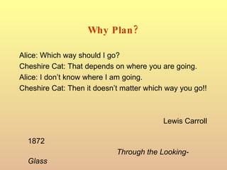 Why Plan? Alice: Which way should I go? Cheshire Cat: That depends on where you are going. Alice: I don’t know where I am going. Cheshire Cat: Then it doesn’t matter which way you go!! Lewis Carroll 1872 Through the Looking-Glass 