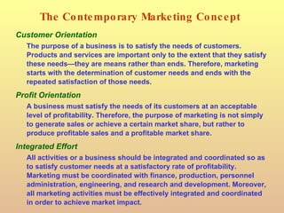 The Contemporary Marketing Concept Customer Orientation The purpose of a business is to satisfy the needs of customers. Products and services are important only to the extent that they satisfy these needs—they are means rather than ends. Therefore, marketing starts with the determination of customer needs and ends with the repeated satisfaction of those needs. Profit Orientation A business must satisfy the needs of its customers at an acceptable level of profitability. Therefore, the purpose of marketing is not simply to generate sales or achieve a certain market share, but rather to produce profitable sales and a profitable market share. Integrated Effort All activities or a business should be integrated and coordinated so as to satisfy customer needs at a satisfactory rate of profitability. Marketing must be coordinated with finance, production, personnel administration, engineering, and research and development. Moreover, all marketing activities must be effectively integrated and coordinated in order to achieve market impact. 