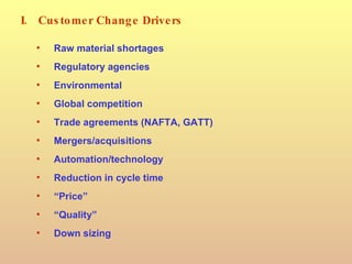 I. Customer Change Drivers Raw material shortages Regulatory agencies Environmental Global competition Trade agreements (NAFTA, GATT) Mergers/acquisitions Automation/technology Reduction in cycle time “ Price” “ Quality” Down sizing 