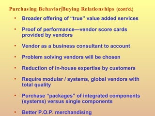 Purchasing Behavior/Buying Relationships   (cont’d.) Broader offering of “true” value added services Proof of performance—vendor score cards provided by vendors Vendor as a business consultant to account Problem solving vendors will be chosen Reduction of in-house expertise by customers Require modular / systems, global vendors with total quality Purchase “packages” of integrated components (systems) versus single components Better P.O.P. merchandising 