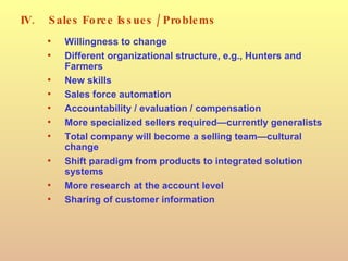 IV. Sales Force Issues / Problems Willingness to change Different organizational structure, e.g., Hunters and Farmers New skills Sales force automation Accountability / evaluation / compensation More specialized sellers required—currently generalists Total company will become a selling team—cultural change Shift paradigm from products to integrated solution systems More research at the account level Sharing of customer information 