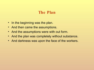 The Plan In the beginning was the plan. And then came the assumptions. And the assumptions were with out form. And the plan was completely without substance. And darkness was upon the face of the workers. 
