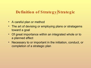 Definition of Strategy/Strategic A careful plan or method  The art of devising or employing plans or stratagems toward a goal Of great importance within an integrated whole or to a planned effect  Necessary to or important in the initiation, conduct, or completion of a strategic plan  