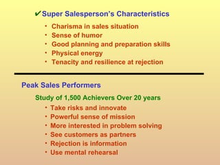 Super Salesperson’s Characteristics Charisma in sales situation Sense of humor Good planning and preparation skills Physical energy Tenacity and resilience at rejection Peak Sales Performers Study of 1,500 Achievers Over 20 years Take risks and innovate Powerful sense of mission More interested in problem solving See customers as partners Rejection is information Use mental rehearsal 