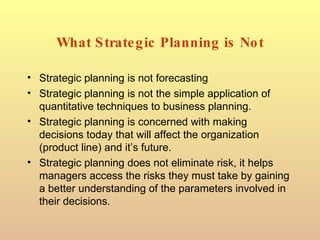 What Strategic Planning is Not Strategic planning is not forecasting Strategic planning is not the simple application of quantitative techniques to business planning. Strategic planning is concerned with making decisions today that will affect the organization (product line) and it’s future. Strategic planning does not eliminate risk, it helps managers access the risks they must take by gaining a better understanding of the parameters involved in their decisions. 