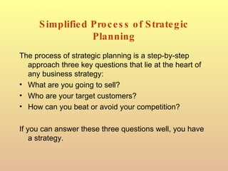 Simplified Process of Strategic Planning The process of strategic planning is a step-by-step approach three key questions that lie at the heart of any business strategy: What are you going to sell? Who are your target customers? How can you beat or avoid your competition? If you can answer these three questions well, you have a strategy. 