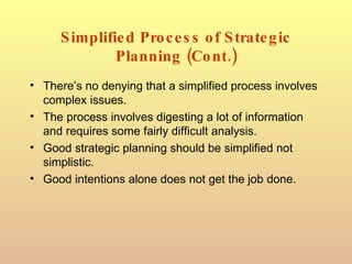 Simplified Process of Strategic Planning (Cont.) There’s no denying that a simplified process involves complex issues. The process involves digesting a lot of information and requires some fairly difficult analysis. Good strategic planning should be simplified not simplistic. Good intentions alone does not get the job done. 