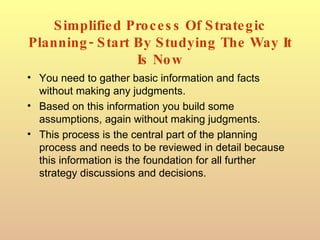 Simplified Process Of Strategic Planning- Start By Studying The Way It Is Now You need to gather basic information and facts without making any judgments. Based on this information you build some assumptions, again without making judgments. This process is the central part of the planning process and needs to be reviewed in detail because this information is the foundation for all further strategy discussions and decisions. 
