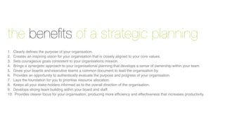 the beneﬁts of a strategic planning
1.
 Clearly deﬁnes the purpose of your organisation.
2.
 Creates an inspiring vision for your organisation that is closely aligned to your core values.
3.
 Sets courageous goals consistent to your organisations mission.
4.
 Brings a synergetic approach to your organisational planning that develops a sense of ownership within your team.
5.
 Gives your boards and executive teams a common document to lead the organisation by.
6.
 Provides an opportunity to authentically evaluate the purpose and progress of your organisation.
7.
 Lays the foundation for you to prioritise resource allocation.
8.
 Keeps all your stake-holders informed as to the overall direction of the organisation.
9.
 Develops strong team building within your board and staff.
10. Provides clearer focus for your organisation, producing more efﬁciency and effectiveness that increases productivity.
 