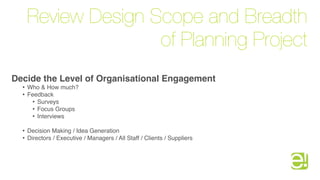 Review Design Scope and Breadth
                     of Planning Project
Decide the Level of Organisational Engagement
  •   Who & How much?
  •   Feedback
       • Surveys
       • Focus Groups
       • Interviews
  •   Decision Making / Idea Generation
  •   Directors / Executive / Managers / All Staff / Clients / Suppliers
 