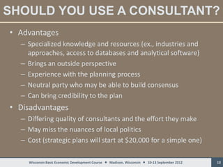 SHOULD YOU USE A CONSULTANT?
• Advantages
  – Specialized knowledge and resources (ex., industries and
    approaches, access to databases and analytical software)
  – Brings an outside perspective
  – Experience with the planning process
  – Neutral party who may be able to build consensus
  – Can bring credibility to the plan
• Disadvantages
  – Differing quality of consultants and the effort they make
  – May miss the nuances of local politics
  – Cost (strategic plans will start at $20,000 for a simple one)

    Wisconsin Basic Economic Development Course  Madison, Wisconsin  10-13 September 2012   10
 