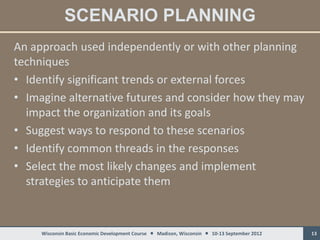 SCENARIO PLANNING
An approach used independently or with other planning
techniques
• Identify significant trends or external forces
• Imagine alternative futures and consider how they may
  impact the organization and its goals
• Suggest ways to respond to these scenarios
• Identify common threads in the responses
• Select the most likely changes and implement
  strategies to anticipate them



     Wisconsin Basic Economic Development Course  Madison, Wisconsin  10-13 September 2012   13
 