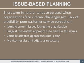 ISSUE-BASED PLANNING
Short term in nature; tends to be used when
organizations face internal challenges (ex., lack of
credibility, poor customer service perception)
•   Identify current issues facing the organization
•   Suggest reasonable approaches to address the issues
•   Compile adopted approaches into a plan
•   Monitor results and adjust as necessary




      Wisconsin Basic Economic Development Course  Madison, Wisconsin  10-13 September 2012   14
 