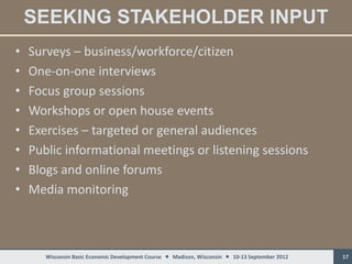 SEEKING STAKEHOLDER INPUT
•   Surveys – business/workforce/citizen
•   One-on-one interviews
•   Focus group sessions
•   Workshops or open house events
•   Exercises – targeted or general audiences
•   Public informational meetings or listening sessions
•   Blogs and online forums
•   Media monitoring



       Wisconsin Basic Economic Development Course  Madison, Wisconsin  10-13 September 2012   17
 