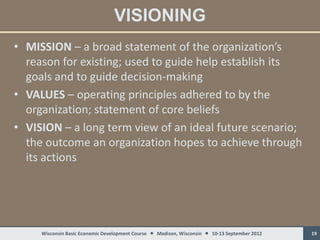 VISIONING
• MISSION – a broad statement of the organization’s
  reason for existing; used to guide help establish its
  goals and to guide decision-making
• VALUES – operating principles adhered to by the
  organization; statement of core beliefs
• VISION – a long term view of an ideal future scenario;
  the outcome an organization hopes to achieve through
  its actions




     Wisconsin Basic Economic Development Course  Madison, Wisconsin  10-13 September 2012   19
 
