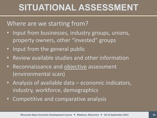 SITUATIONAL ASSESSMENT
Where are we starting from?
• Input from businesses, industry groups, unions,
  property owners, other “invested” groups
• Input from the general public
• Review available studies and other information
• Reconnaissance and objective assessment
  (environmental scan)
• Analysis of available data – economic indicators,
  industry, workforce, demographics
• Competitive and comparative analysis

     Wisconsin Basic Economic Development Course  Madison, Wisconsin  10-13 September 2012   20
 
