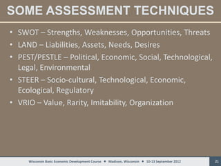 SOME ASSESSMENT TECHNIQUES
• SWOT – Strengths, Weaknesses, Opportunities, Threats
• LAND – Liabilities, Assets, Needs, Desires
• PEST/PESTLE – Political, Economic, Social, Technological,
  Legal, Environmental
• STEER – Socio-cultural, Technological, Economic,
  Ecological, Regulatory
• VRIO – Value, Rarity, Imitability, Organization




     Wisconsin Basic Economic Development Course  Madison, Wisconsin  10-13 September 2012   21
 