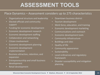 ASSESSMENT TOOLS
Place Dynamics – Assessment considers up to 275 characteristics
 • Organizational structure and leadership             • Downtown business district
 • Elected officials and community                     • Tourism development
   support                                             • Work force, education, and training
 • Funding for economic development                    • Economic development marketing
 • Economic development research                       • Communications and outreach
 • Economic development staffing                       • Economic development tools
 • Collaboration and networking                        • Community infrastructure
 • Citizen involvement                                 • Buildings and sites
 • Economic development planning                       • Quality of life
 • Economic development                                • Community appearance
   implementation                                      • Sustainability
 • Business attraction, retention, and                 • Local ordinances and regulatory
   expansion                                             framework
 • Entrepreneurship and small business                 • Disaster susceptibility and mitigation
   development                                           planning
 • Retail development

       Wisconsin Basic Economic Development Course  Madison, Wisconsin  10-13 September 2012    23
 