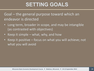 SETTING GOALS
Goal – the general purpose toward which an
endeavor is directed
• Long term, broader in scope, and may be intangible
  (as contrasted with objectives)
• Keep it simple – what, why, and how
• Keep it positive – focus on what you will achieve; not
  what you will avoid




     Wisconsin Basic Economic Development Course  Madison, Wisconsin  10-13 September 2012   24
 