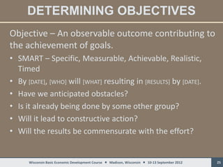 DETERMINING OBJECTIVES
Objective – An observable outcome contributing to
the achievement of goals.
• SMART – Specific, Measurable, Achievable, Realistic,
  Timed
• By [DATE], [WHO] will [WHAT] resulting in [RESULTS] by [DATE].
• Have we anticipated obstacles?
• Is it already being done by some other group?
• Will it lead to constructive action?
• Will the results be commensurate with the effort?


      Wisconsin Basic Economic Development Course  Madison, Wisconsin  10-13 September 2012   25
 