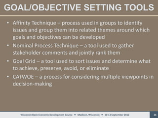 GOAL/OBJECTIVE SETTING TOOLS
• Affinity Technique – process used in groups to identify
  issues and group them into related themes around which
  goals and objectives can be developed
• Nominal Process Technique – a tool used to gather
  stakeholder comments and jointly rank them
• Goal Grid – a tool used to sort issues and determine what
  to achieve, preserve, avoid, or eliminate
• CATWOE – a process for considering multiple viewpoints in
  decision-making




     Wisconsin Basic Economic Development Course  Madison, Wisconsin  10-13 September 2012   26
 